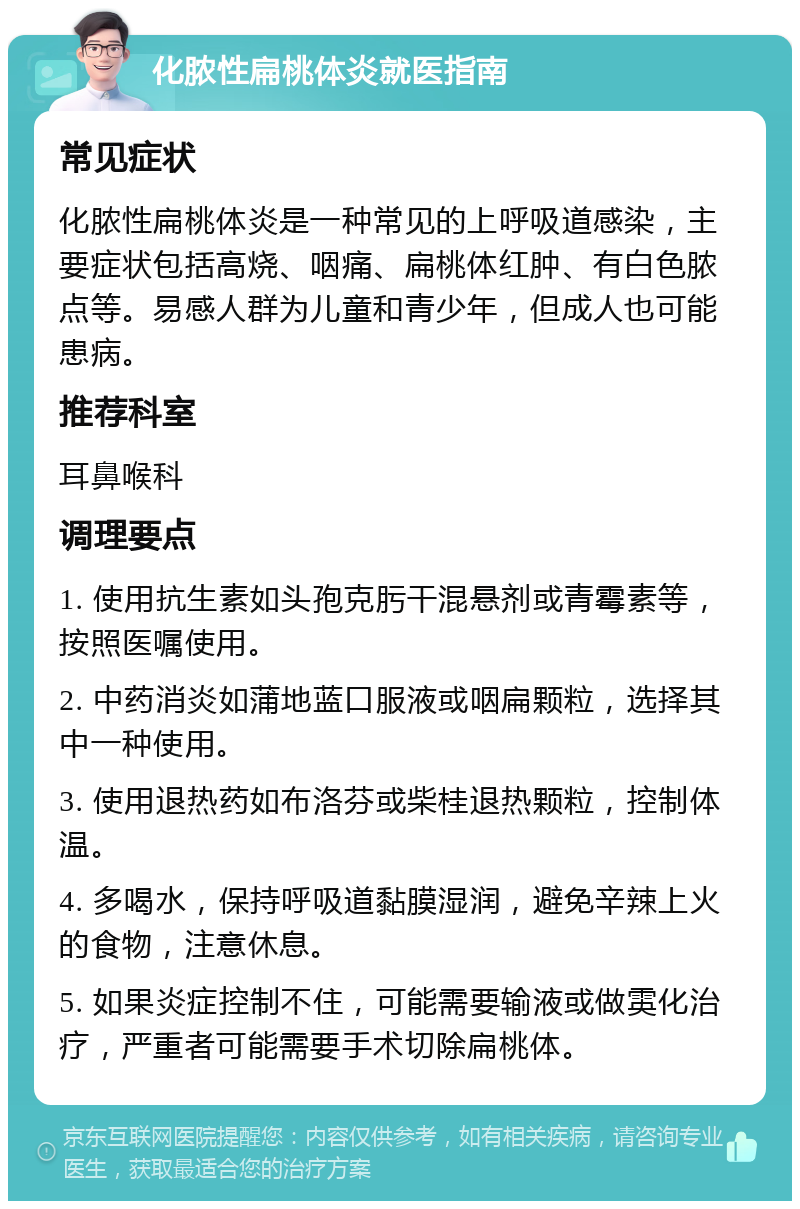 化脓性扁桃体炎就医指南 常见症状 化脓性扁桃体炎是一种常见的上呼吸道感染，主要症状包括高烧、咽痛、扁桃体红肿、有白色脓点等。易感人群为儿童和青少年，但成人也可能患病。 推荐科室 耳鼻喉科 调理要点 1. 使用抗生素如头孢克肟干混悬剂或青霉素等，按照医嘱使用。 2. 中药消炎如蒲地蓝口服液或咽扁颗粒，选择其中一种使用。 3. 使用退热药如布洛芬或柴桂退热颗粒，控制体温。 4. 多喝水，保持呼吸道黏膜湿润，避免辛辣上火的食物，注意休息。 5. 如果炎症控制不住，可能需要输液或做雵化治疗，严重者可能需要手术切除扁桃体。