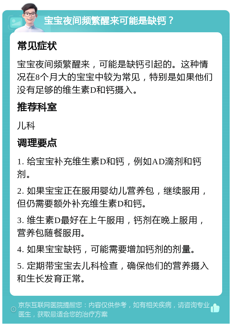 宝宝夜间频繁醒来可能是缺钙？ 常见症状 宝宝夜间频繁醒来，可能是缺钙引起的。这种情况在8个月大的宝宝中较为常见，特别是如果他们没有足够的维生素D和钙摄入。 推荐科室 儿科 调理要点 1. 给宝宝补充维生素D和钙，例如AD滴剂和钙剂。 2. 如果宝宝正在服用婴幼儿营养包，继续服用，但仍需要额外补充维生素D和钙。 3. 维生素D最好在上午服用，钙剂在晚上服用，营养包随餐服用。 4. 如果宝宝缺钙，可能需要增加钙剂的剂量。 5. 定期带宝宝去儿科检查，确保他们的营养摄入和生长发育正常。