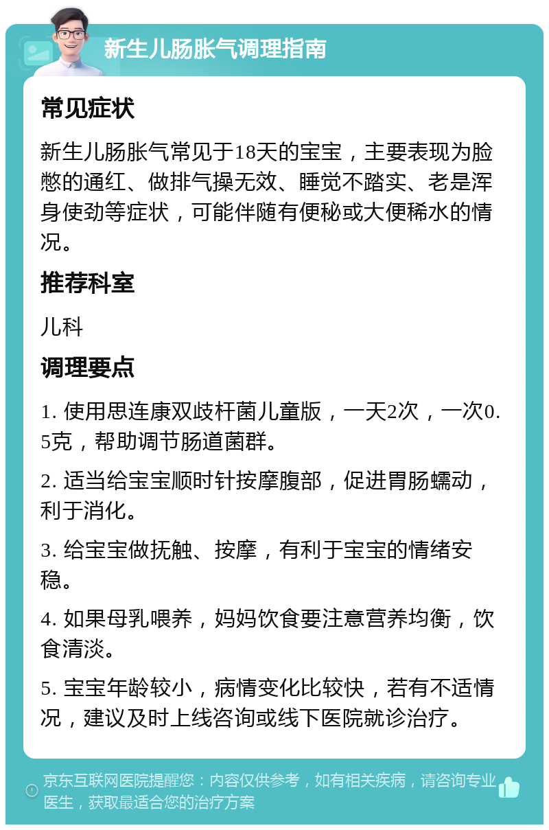 新生儿肠胀气调理指南 常见症状 新生儿肠胀气常见于18天的宝宝，主要表现为脸憋的通红、做排气操无效、睡觉不踏实、老是浑身使劲等症状，可能伴随有便秘或大便稀水的情况。 推荐科室 儿科 调理要点 1. 使用思连康双歧杆菌儿童版，一天2次，一次0.5克，帮助调节肠道菌群。 2. 适当给宝宝顺时针按摩腹部，促进胃肠蠕动，利于消化。 3. 给宝宝做抚触、按摩，有利于宝宝的情绪安稳。 4. 如果母乳喂养，妈妈饮食要注意营养均衡，饮食清淡。 5. 宝宝年龄较小，病情变化比较快，若有不适情况，建议及时上线咨询或线下医院就诊治疗。