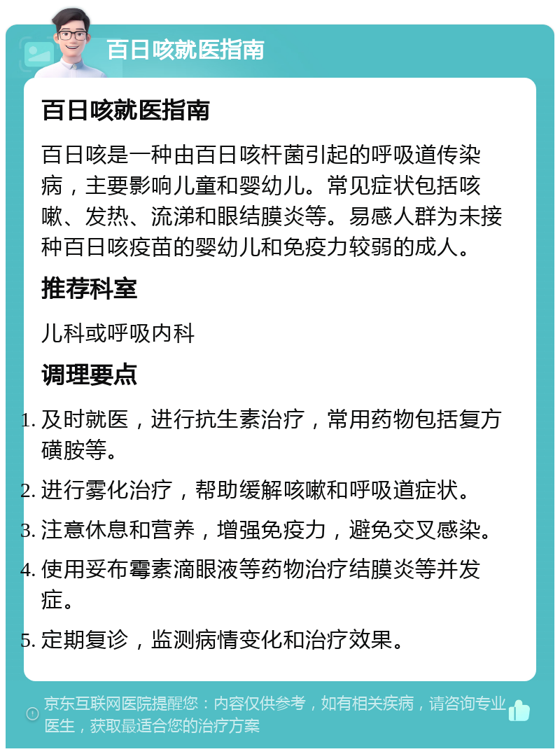 百日咳就医指南 百日咳就医指南 百日咳是一种由百日咳杆菌引起的呼吸道传染病，主要影响儿童和婴幼儿。常见症状包括咳嗽、发热、流涕和眼结膜炎等。易感人群为未接种百日咳疫苗的婴幼儿和免疫力较弱的成人。 推荐科室 儿科或呼吸内科 调理要点 及时就医，进行抗生素治疗，常用药物包括复方磺胺等。 进行雾化治疗，帮助缓解咳嗽和呼吸道症状。 注意休息和营养，增强免疫力，避免交叉感染。 使用妥布霉素滴眼液等药物治疗结膜炎等并发症。 定期复诊，监测病情变化和治疗效果。