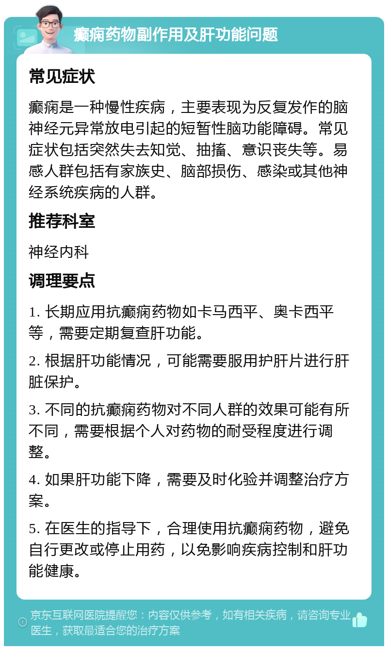 癫痫药物副作用及肝功能问题 常见症状 癫痫是一种慢性疾病，主要表现为反复发作的脑神经元异常放电引起的短暂性脑功能障碍。常见症状包括突然失去知觉、抽搐、意识丧失等。易感人群包括有家族史、脑部损伤、感染或其他神经系统疾病的人群。 推荐科室 神经内科 调理要点 1. 长期应用抗癫痫药物如卡马西平、奥卡西平等，需要定期复查肝功能。 2. 根据肝功能情况，可能需要服用护肝片进行肝脏保护。 3. 不同的抗癫痫药物对不同人群的效果可能有所不同，需要根据个人对药物的耐受程度进行调整。 4. 如果肝功能下降，需要及时化验并调整治疗方案。 5. 在医生的指导下，合理使用抗癫痫药物，避免自行更改或停止用药，以免影响疾病控制和肝功能健康。