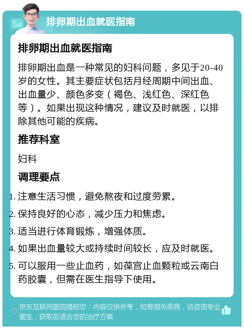 排卵期出血就医指南 排卵期出血就医指南 排卵期出血是一种常见的妇科问题，多见于20-40岁的女性。其主要症状包括月经周期中间出血、出血量少、颜色多变（褐色、浅红色、深红色等）。如果出现这种情况，建议及时就医，以排除其他可能的疾病。 推荐科室 妇科 调理要点 注意生活习惯，避免熬夜和过度劳累。 保持良好的心态，减少压力和焦虑。 适当进行体育锻炼，增强体质。 如果出血量较大或持续时间较长，应及时就医。 可以服用一些止血药，如葆宫止血颗粒或云南白药胶囊，但需在医生指导下使用。