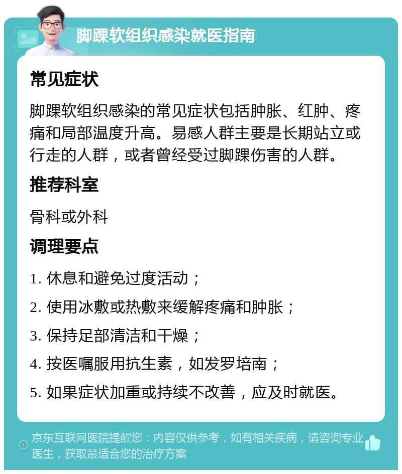 脚踝软组织感染就医指南 常见症状 脚踝软组织感染的常见症状包括肿胀、红肿、疼痛和局部温度升高。易感人群主要是长期站立或行走的人群，或者曾经受过脚踝伤害的人群。 推荐科室 骨科或外科 调理要点 1. 休息和避免过度活动； 2. 使用冰敷或热敷来缓解疼痛和肿胀； 3. 保持足部清洁和干燥； 4. 按医嘱服用抗生素，如发罗培南； 5. 如果症状加重或持续不改善，应及时就医。