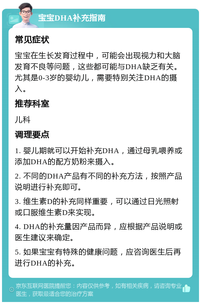 宝宝DHA补充指南 常见症状 宝宝在生长发育过程中，可能会出现视力和大脑发育不良等问题，这些都可能与DHA缺乏有关。尤其是0-3岁的婴幼儿，需要特别关注DHA的摄入。 推荐科室 儿科 调理要点 1. 婴儿期就可以开始补充DHA，通过母乳喂养或添加DHA的配方奶粉来摄入。 2. 不同的DHA产品有不同的补充方法，按照产品说明进行补充即可。 3. 维生素D的补充同样重要，可以通过日光照射或口服维生素D来实现。 4. DHA的补充量因产品而异，应根据产品说明或医生建议来确定。 5. 如果宝宝有特殊的健康问题，应咨询医生后再进行DHA的补充。