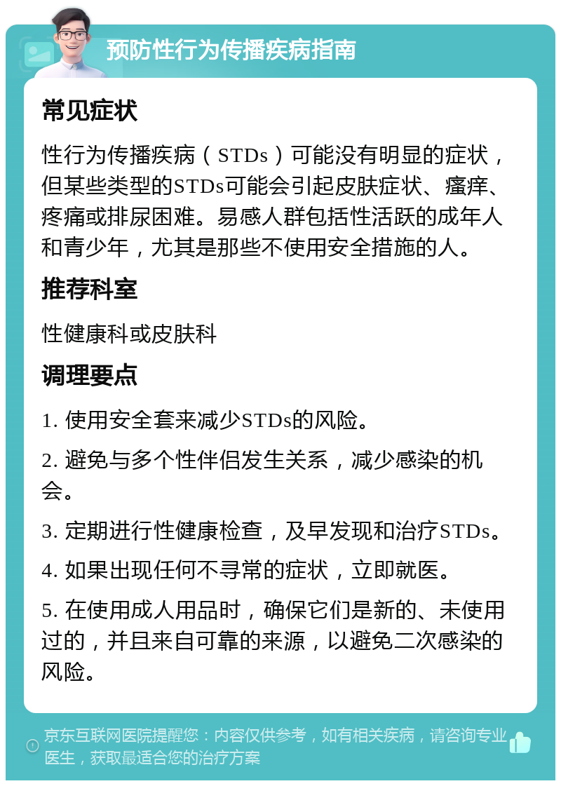 预防性行为传播疾病指南 常见症状 性行为传播疾病（STDs）可能没有明显的症状，但某些类型的STDs可能会引起皮肤症状、瘙痒、疼痛或排尿困难。易感人群包括性活跃的成年人和青少年，尤其是那些不使用安全措施的人。 推荐科室 性健康科或皮肤科 调理要点 1. 使用安全套来减少STDs的风险。 2. 避免与多个性伴侣发生关系，减少感染的机会。 3. 定期进行性健康检查，及早发现和治疗STDs。 4. 如果出现任何不寻常的症状，立即就医。 5. 在使用成人用品时，确保它们是新的、未使用过的，并且来自可靠的来源，以避免二次感染的风险。