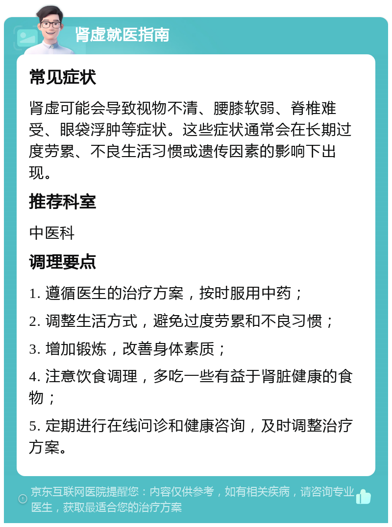 肾虚就医指南 常见症状 肾虚可能会导致视物不清、腰膝软弱、脊椎难受、眼袋浮肿等症状。这些症状通常会在长期过度劳累、不良生活习惯或遗传因素的影响下出现。 推荐科室 中医科 调理要点 1. 遵循医生的治疗方案，按时服用中药； 2. 调整生活方式，避免过度劳累和不良习惯； 3. 增加锻炼，改善身体素质； 4. 注意饮食调理，多吃一些有益于肾脏健康的食物； 5. 定期进行在线问诊和健康咨询，及时调整治疗方案。