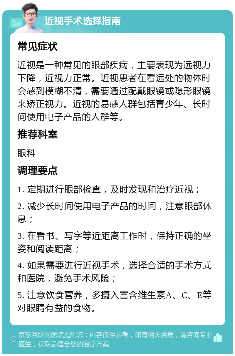 近视手术选择指南 常见症状 近视是一种常见的眼部疾病，主要表现为远视力下降，近视力正常。近视患者在看远处的物体时会感到模糊不清，需要通过配戴眼镜或隐形眼镜来矫正视力。近视的易感人群包括青少年、长时间使用电子产品的人群等。 推荐科室 眼科 调理要点 1. 定期进行眼部检查，及时发现和治疗近视； 2. 减少长时间使用电子产品的时间，注意眼部休息； 3. 在看书、写字等近距离工作时，保持正确的坐姿和阅读距离； 4. 如果需要进行近视手术，选择合适的手术方式和医院，避免手术风险； 5. 注意饮食营养，多摄入富含维生素A、C、E等对眼睛有益的食物。