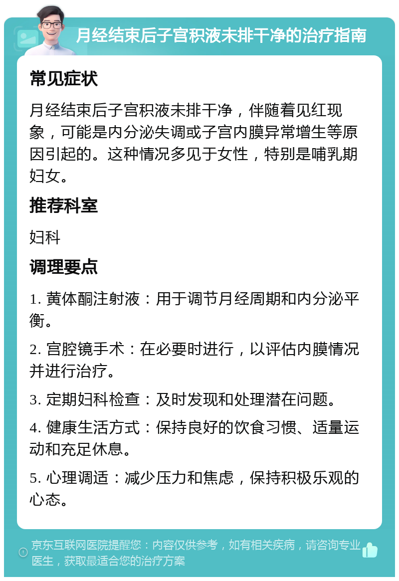 月经结束后子宫积液未排干净的治疗指南 常见症状 月经结束后子宫积液未排干净，伴随着见红现象，可能是内分泌失调或子宫内膜异常增生等原因引起的。这种情况多见于女性，特别是哺乳期妇女。 推荐科室 妇科 调理要点 1. 黄体酮注射液：用于调节月经周期和内分泌平衡。 2. 宫腔镜手术：在必要时进行，以评估内膜情况并进行治疗。 3. 定期妇科检查：及时发现和处理潜在问题。 4. 健康生活方式：保持良好的饮食习惯、适量运动和充足休息。 5. 心理调适：减少压力和焦虑，保持积极乐观的心态。