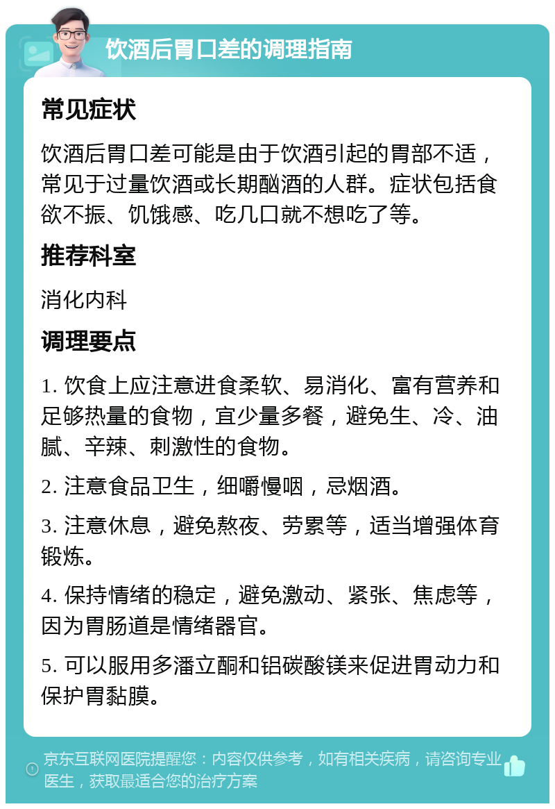 饮酒后胃口差的调理指南 常见症状 饮酒后胃口差可能是由于饮酒引起的胃部不适，常见于过量饮酒或长期酗酒的人群。症状包括食欲不振、饥饿感、吃几口就不想吃了等。 推荐科室 消化内科 调理要点 1. 饮食上应注意进食柔软、易消化、富有营养和足够热量的食物，宜少量多餐，避免生、冷、油腻、辛辣、刺激性的食物。 2. 注意食品卫生，细嚼慢咽，忌烟酒。 3. 注意休息，避免熬夜、劳累等，适当增强体育锻炼。 4. 保持情绪的稳定，避免激动、紧张、焦虑等，因为胃肠道是情绪器官。 5. 可以服用多潘立酮和铝碳酸镁来促进胃动力和保护胃黏膜。