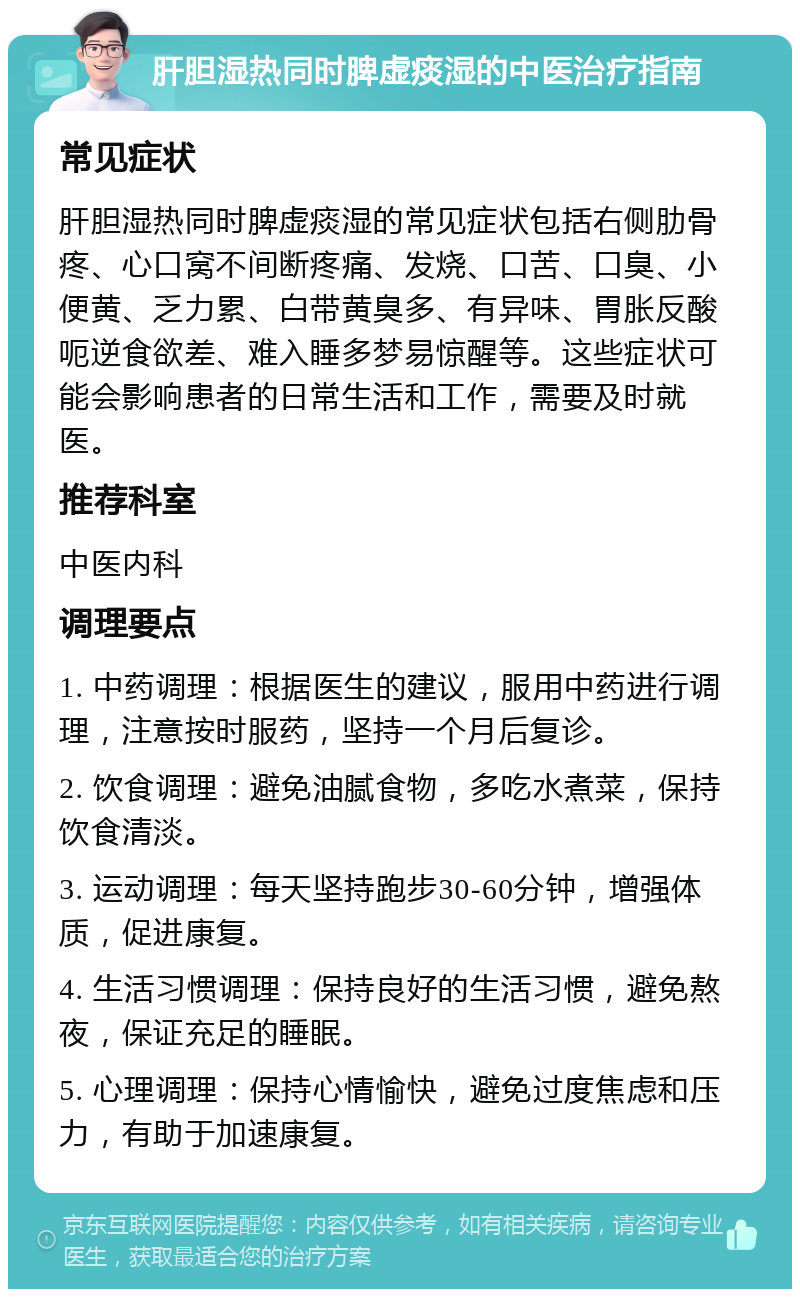 肝胆湿热同时脾虚痰湿的中医治疗指南 常见症状 肝胆湿热同时脾虚痰湿的常见症状包括右侧肋骨疼、心口窝不间断疼痛、发烧、口苦、口臭、小便黄、乏力累、白带黄臭多、有异味、胃胀反酸呃逆食欲差、难入睡多梦易惊醒等。这些症状可能会影响患者的日常生活和工作，需要及时就医。 推荐科室 中医内科 调理要点 1. 中药调理：根据医生的建议，服用中药进行调理，注意按时服药，坚持一个月后复诊。 2. 饮食调理：避免油腻食物，多吃水煮菜，保持饮食清淡。 3. 运动调理：每天坚持跑步30-60分钟，增强体质，促进康复。 4. 生活习惯调理：保持良好的生活习惯，避免熬夜，保证充足的睡眠。 5. 心理调理：保持心情愉快，避免过度焦虑和压力，有助于加速康复。