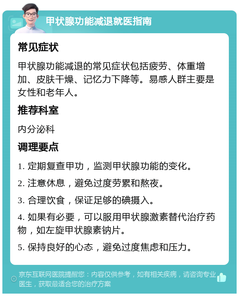 甲状腺功能减退就医指南 常见症状 甲状腺功能减退的常见症状包括疲劳、体重增加、皮肤干燥、记忆力下降等。易感人群主要是女性和老年人。 推荐科室 内分泌科 调理要点 1. 定期复查甲功，监测甲状腺功能的变化。 2. 注意休息，避免过度劳累和熬夜。 3. 合理饮食，保证足够的碘摄入。 4. 如果有必要，可以服用甲状腺激素替代治疗药物，如左旋甲状腺素钠片。 5. 保持良好的心态，避免过度焦虑和压力。