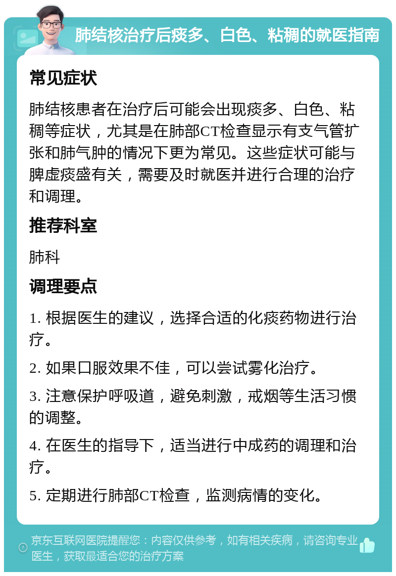 肺结核治疗后痰多、白色、粘稠的就医指南 常见症状 肺结核患者在治疗后可能会出现痰多、白色、粘稠等症状，尤其是在肺部CT检查显示有支气管扩张和肺气肿的情况下更为常见。这些症状可能与脾虚痰盛有关，需要及时就医并进行合理的治疗和调理。 推荐科室 肺科 调理要点 1. 根据医生的建议，选择合适的化痰药物进行治疗。 2. 如果口服效果不佳，可以尝试雾化治疗。 3. 注意保护呼吸道，避免刺激，戒烟等生活习惯的调整。 4. 在医生的指导下，适当进行中成药的调理和治疗。 5. 定期进行肺部CT检查，监测病情的变化。