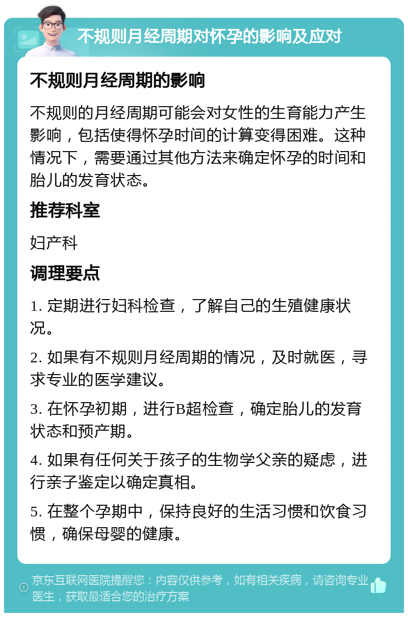 不规则月经周期对怀孕的影响及应对 不规则月经周期的影响 不规则的月经周期可能会对女性的生育能力产生影响，包括使得怀孕时间的计算变得困难。这种情况下，需要通过其他方法来确定怀孕的时间和胎儿的发育状态。 推荐科室 妇产科 调理要点 1. 定期进行妇科检查，了解自己的生殖健康状况。 2. 如果有不规则月经周期的情况，及时就医，寻求专业的医学建议。 3. 在怀孕初期，进行B超检查，确定胎儿的发育状态和预产期。 4. 如果有任何关于孩子的生物学父亲的疑虑，进行亲子鉴定以确定真相。 5. 在整个孕期中，保持良好的生活习惯和饮食习惯，确保母婴的健康。