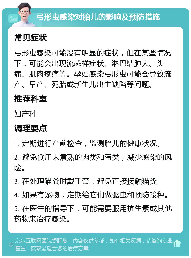 弓形虫感染对胎儿的影响及预防措施 常见症状 弓形虫感染可能没有明显的症状，但在某些情况下，可能会出现流感样症状、淋巴结肿大、头痛、肌肉疼痛等。孕妇感染弓形虫可能会导致流产、早产、死胎或新生儿出生缺陷等问题。 推荐科室 妇产科 调理要点 1. 定期进行产前检查，监测胎儿的健康状况。 2. 避免食用未煮熟的肉类和蛋类，减少感染的风险。 3. 在处理猫粪时戴手套，避免直接接触猫粪。 4. 如果有宠物，定期给它们做驱虫和预防接种。 5. 在医生的指导下，可能需要服用抗生素或其他药物来治疗感染。