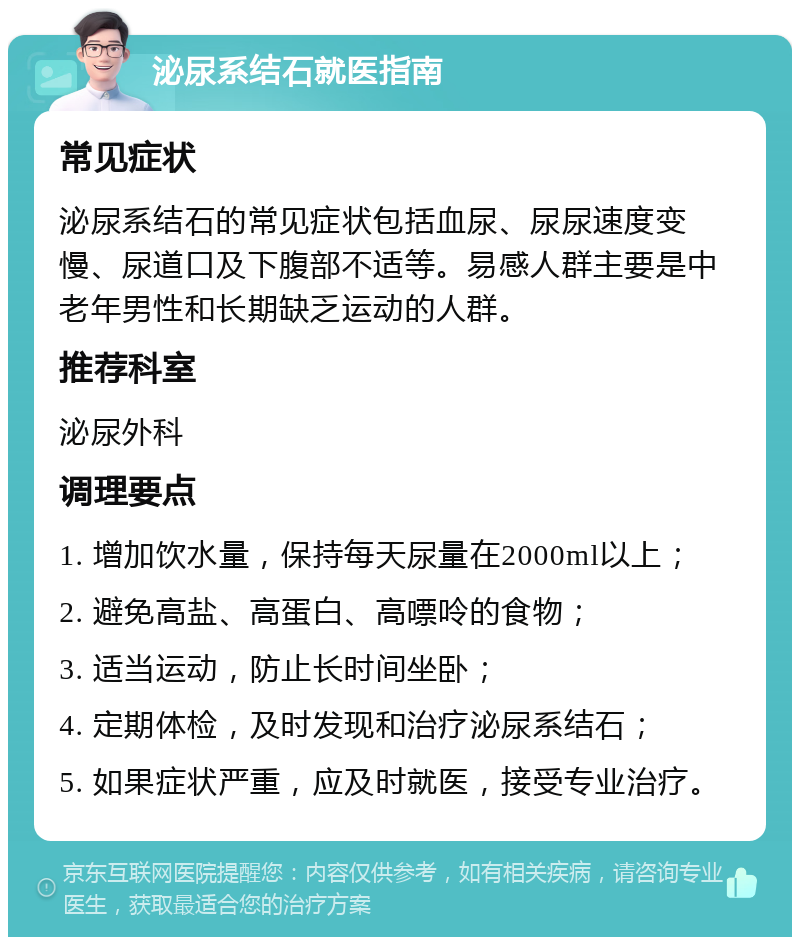 泌尿系结石就医指南 常见症状 泌尿系结石的常见症状包括血尿、尿尿速度变慢、尿道口及下腹部不适等。易感人群主要是中老年男性和长期缺乏运动的人群。 推荐科室 泌尿外科 调理要点 1. 增加饮水量，保持每天尿量在2000ml以上； 2. 避免高盐、高蛋白、高嘌呤的食物； 3. 适当运动，防止长时间坐卧； 4. 定期体检，及时发现和治疗泌尿系结石； 5. 如果症状严重，应及时就医，接受专业治疗。