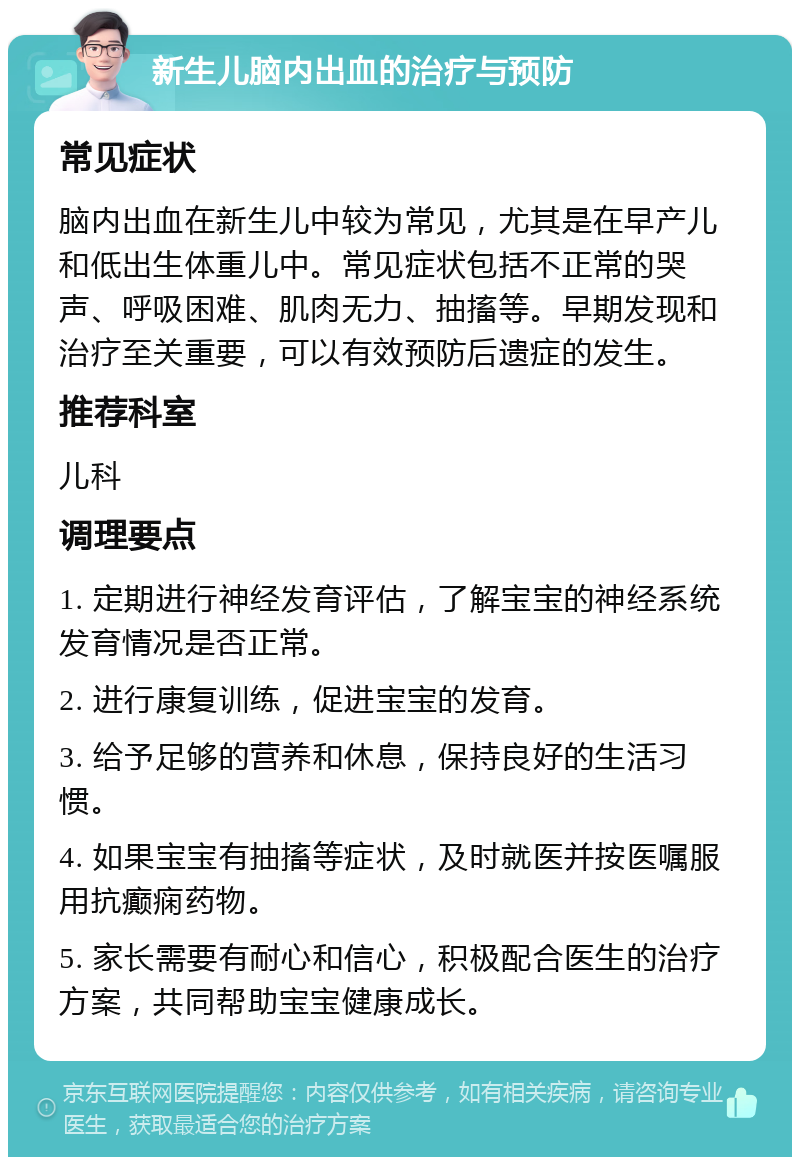 新生儿脑内出血的治疗与预防 常见症状 脑内出血在新生儿中较为常见，尤其是在早产儿和低出生体重儿中。常见症状包括不正常的哭声、呼吸困难、肌肉无力、抽搐等。早期发现和治疗至关重要，可以有效预防后遗症的发生。 推荐科室 儿科 调理要点 1. 定期进行神经发育评估，了解宝宝的神经系统发育情况是否正常。 2. 进行康复训练，促进宝宝的发育。 3. 给予足够的营养和休息，保持良好的生活习惯。 4. 如果宝宝有抽搐等症状，及时就医并按医嘱服用抗癫痫药物。 5. 家长需要有耐心和信心，积极配合医生的治疗方案，共同帮助宝宝健康成长。