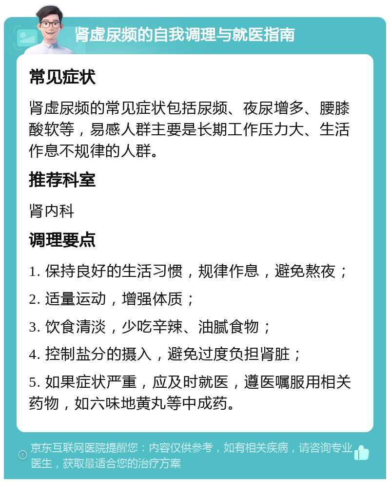 肾虚尿频的自我调理与就医指南 常见症状 肾虚尿频的常见症状包括尿频、夜尿增多、腰膝酸软等，易感人群主要是长期工作压力大、生活作息不规律的人群。 推荐科室 肾内科 调理要点 1. 保持良好的生活习惯，规律作息，避免熬夜； 2. 适量运动，增强体质； 3. 饮食清淡，少吃辛辣、油腻食物； 4. 控制盐分的摄入，避免过度负担肾脏； 5. 如果症状严重，应及时就医，遵医嘱服用相关药物，如六味地黄丸等中成药。