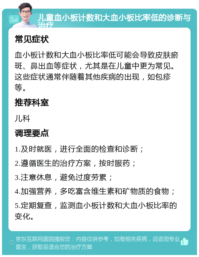 儿童血小板计数和大血小板比率低的诊断与治疗 常见症状 血小板计数和大血小板比率低可能会导致皮肤瘀斑、鼻出血等症状，尤其是在儿童中更为常见。这些症状通常伴随着其他疾病的出现，如包疹等。 推荐科室 儿科 调理要点 1.及时就医，进行全面的检查和诊断； 2.遵循医生的治疗方案，按时服药； 3.注意休息，避免过度劳累； 4.加强营养，多吃富含维生素和矿物质的食物； 5.定期复查，监测血小板计数和大血小板比率的变化。