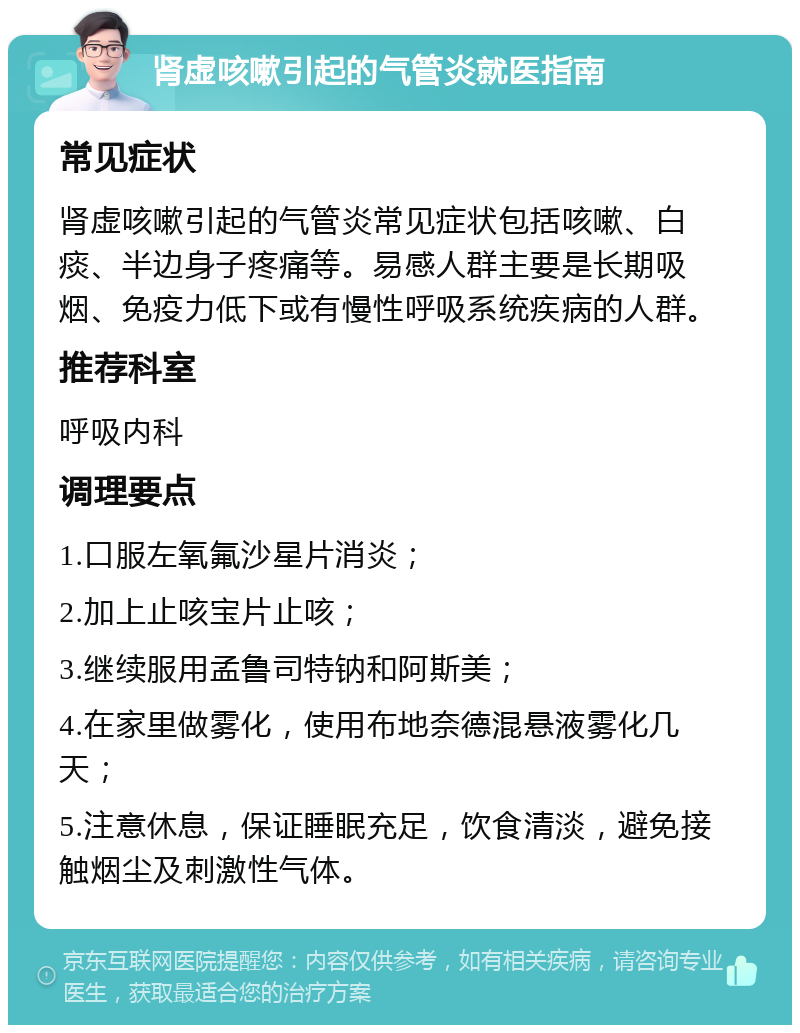 肾虚咳嗽引起的气管炎就医指南 常见症状 肾虚咳嗽引起的气管炎常见症状包括咳嗽、白痰、半边身子疼痛等。易感人群主要是长期吸烟、免疫力低下或有慢性呼吸系统疾病的人群。 推荐科室 呼吸内科 调理要点 1.口服左氧氟沙星片消炎； 2.加上止咳宝片止咳； 3.继续服用孟鲁司特钠和阿斯美； 4.在家里做雾化，使用布地奈德混悬液雾化几天； 5.注意休息，保证睡眠充足，饮食清淡，避免接触烟尘及刺激性气体。