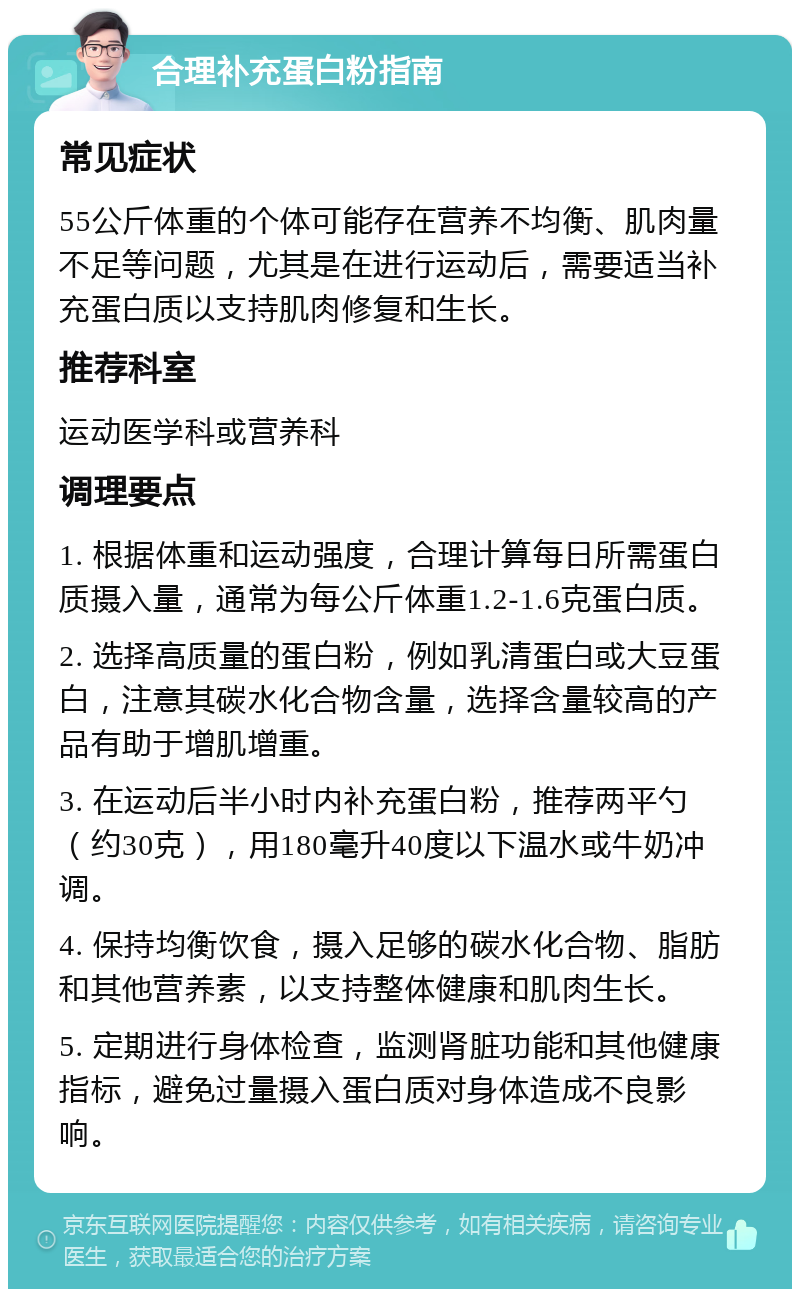 合理补充蛋白粉指南 常见症状 55公斤体重的个体可能存在营养不均衡、肌肉量不足等问题，尤其是在进行运动后，需要适当补充蛋白质以支持肌肉修复和生长。 推荐科室 运动医学科或营养科 调理要点 1. 根据体重和运动强度，合理计算每日所需蛋白质摄入量，通常为每公斤体重1.2-1.6克蛋白质。 2. 选择高质量的蛋白粉，例如乳清蛋白或大豆蛋白，注意其碳水化合物含量，选择含量较高的产品有助于增肌增重。 3. 在运动后半小时内补充蛋白粉，推荐两平勺（约30克），用180毫升40度以下温水或牛奶冲调。 4. 保持均衡饮食，摄入足够的碳水化合物、脂肪和其他营养素，以支持整体健康和肌肉生长。 5. 定期进行身体检查，监测肾脏功能和其他健康指标，避免过量摄入蛋白质对身体造成不良影响。