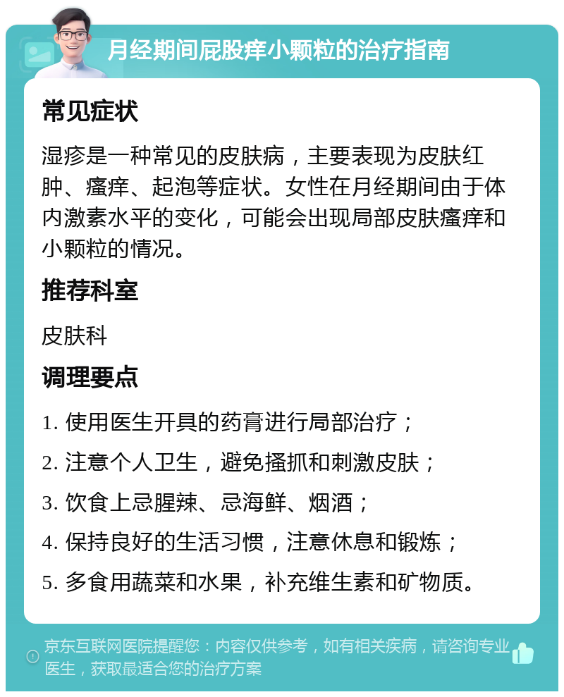 月经期间屁股痒小颗粒的治疗指南 常见症状 湿疹是一种常见的皮肤病，主要表现为皮肤红肿、瘙痒、起泡等症状。女性在月经期间由于体内激素水平的变化，可能会出现局部皮肤瘙痒和小颗粒的情况。 推荐科室 皮肤科 调理要点 1. 使用医生开具的药膏进行局部治疗； 2. 注意个人卫生，避免搔抓和刺激皮肤； 3. 饮食上忌腥辣、忌海鲜、烟酒； 4. 保持良好的生活习惯，注意休息和锻炼； 5. 多食用蔬菜和水果，补充维生素和矿物质。