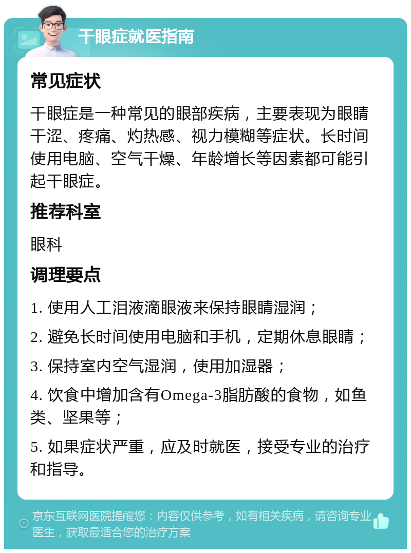 干眼症就医指南 常见症状 干眼症是一种常见的眼部疾病，主要表现为眼睛干涩、疼痛、灼热感、视力模糊等症状。长时间使用电脑、空气干燥、年龄增长等因素都可能引起干眼症。 推荐科室 眼科 调理要点 1. 使用人工泪液滴眼液来保持眼睛湿润； 2. 避免长时间使用电脑和手机，定期休息眼睛； 3. 保持室内空气湿润，使用加湿器； 4. 饮食中增加含有Omega-3脂肪酸的食物，如鱼类、坚果等； 5. 如果症状严重，应及时就医，接受专业的治疗和指导。