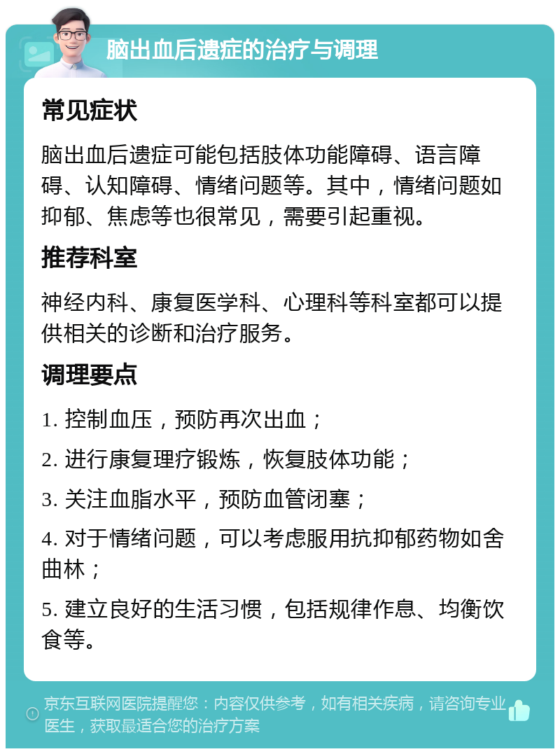 脑出血后遗症的治疗与调理 常见症状 脑出血后遗症可能包括肢体功能障碍、语言障碍、认知障碍、情绪问题等。其中，情绪问题如抑郁、焦虑等也很常见，需要引起重视。 推荐科室 神经内科、康复医学科、心理科等科室都可以提供相关的诊断和治疗服务。 调理要点 1. 控制血压，预防再次出血； 2. 进行康复理疗锻炼，恢复肢体功能； 3. 关注血脂水平，预防血管闭塞； 4. 对于情绪问题，可以考虑服用抗抑郁药物如舍曲林； 5. 建立良好的生活习惯，包括规律作息、均衡饮食等。