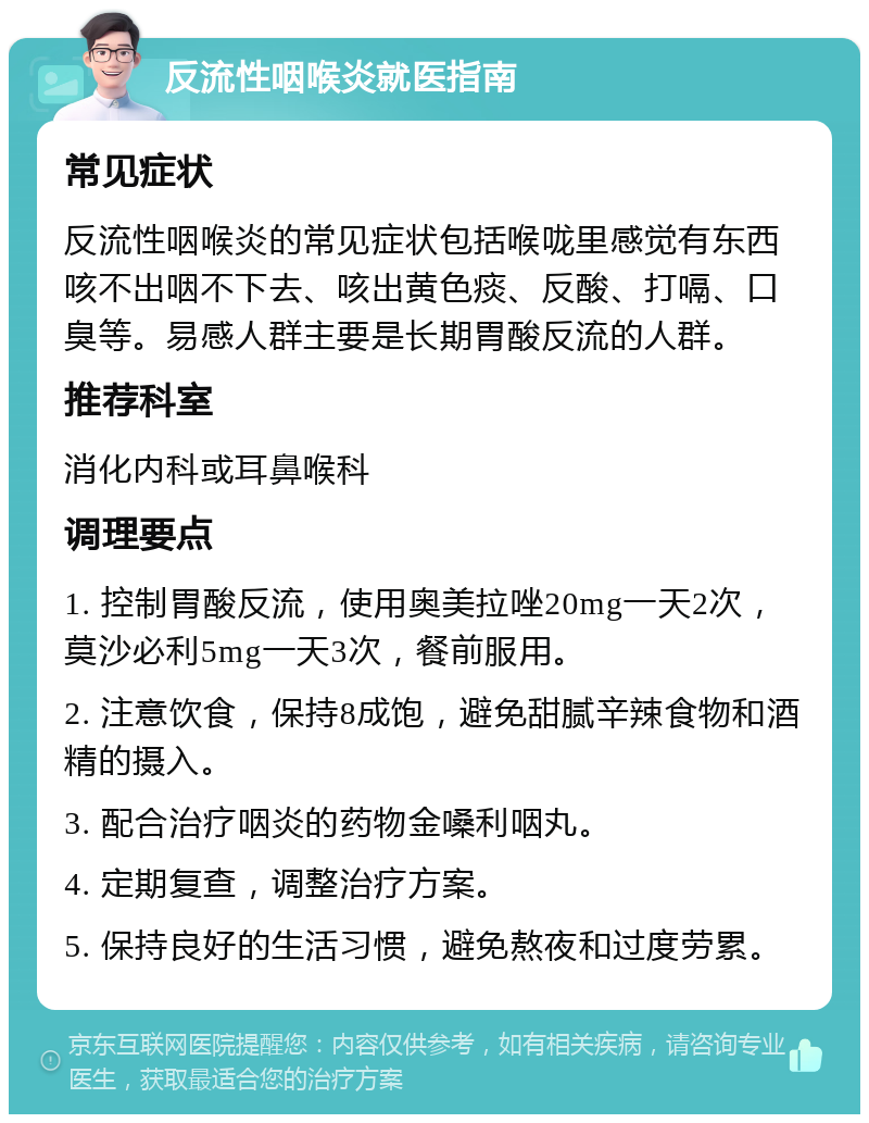 反流性咽喉炎就医指南 常见症状 反流性咽喉炎的常见症状包括喉咙里感觉有东西咳不出咽不下去、咳出黄色痰、反酸、打嗝、口臭等。易感人群主要是长期胃酸反流的人群。 推荐科室 消化内科或耳鼻喉科 调理要点 1. 控制胃酸反流，使用奥美拉唑20mg一天2次，莫沙必利5mg一天3次，餐前服用。 2. 注意饮食，保持8成饱，避免甜腻辛辣食物和酒精的摄入。 3. 配合治疗咽炎的药物金嗓利咽丸。 4. 定期复查，调整治疗方案。 5. 保持良好的生活习惯，避免熬夜和过度劳累。