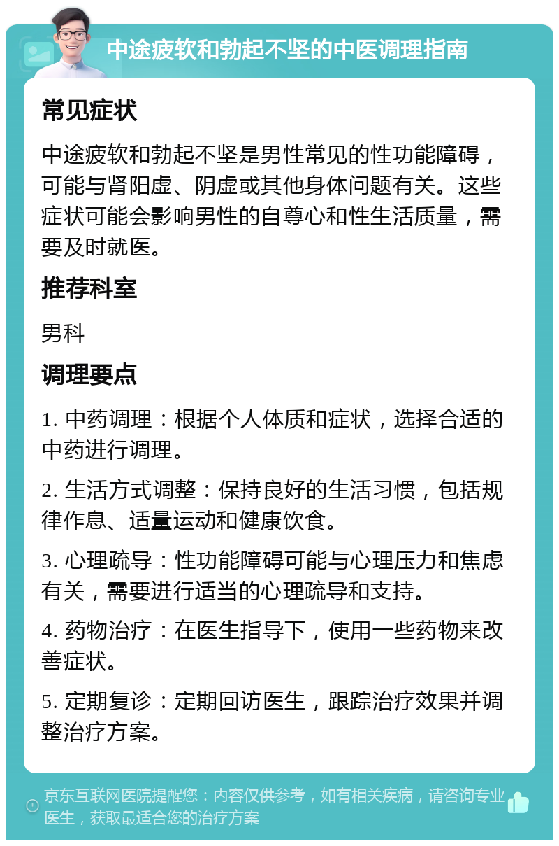 中途疲软和勃起不坚的中医调理指南 常见症状 中途疲软和勃起不坚是男性常见的性功能障碍，可能与肾阳虚、阴虚或其他身体问题有关。这些症状可能会影响男性的自尊心和性生活质量，需要及时就医。 推荐科室 男科 调理要点 1. 中药调理：根据个人体质和症状，选择合适的中药进行调理。 2. 生活方式调整：保持良好的生活习惯，包括规律作息、适量运动和健康饮食。 3. 心理疏导：性功能障碍可能与心理压力和焦虑有关，需要进行适当的心理疏导和支持。 4. 药物治疗：在医生指导下，使用一些药物来改善症状。 5. 定期复诊：定期回访医生，跟踪治疗效果并调整治疗方案。