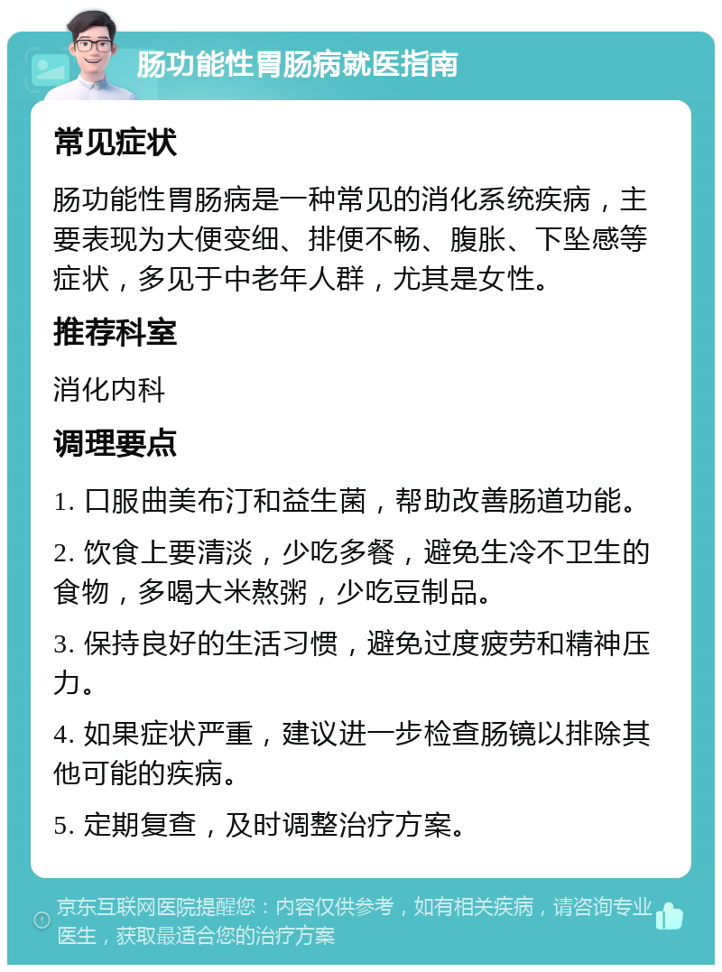 肠功能性胃肠病就医指南 常见症状 肠功能性胃肠病是一种常见的消化系统疾病，主要表现为大便变细、排便不畅、腹胀、下坠感等症状，多见于中老年人群，尤其是女性。 推荐科室 消化内科 调理要点 1. 口服曲美布汀和益生菌，帮助改善肠道功能。 2. 饮食上要清淡，少吃多餐，避免生冷不卫生的食物，多喝大米熬粥，少吃豆制品。 3. 保持良好的生活习惯，避免过度疲劳和精神压力。 4. 如果症状严重，建议进一步检查肠镜以排除其他可能的疾病。 5. 定期复查，及时调整治疗方案。