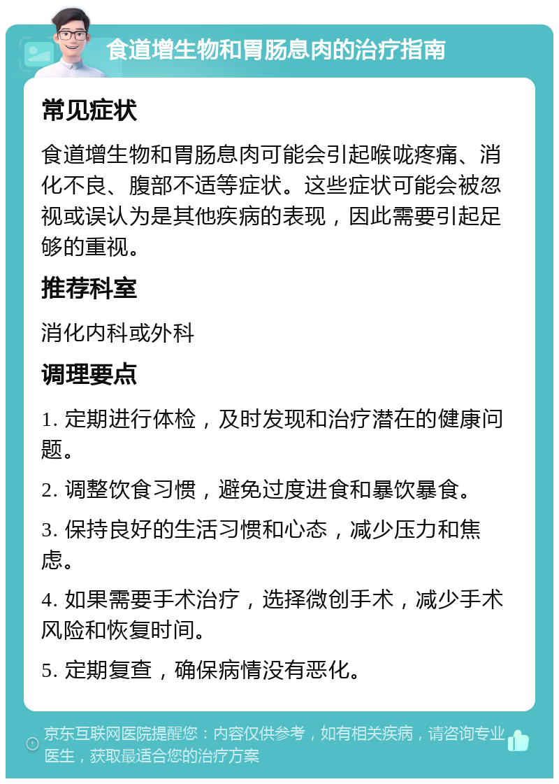 食道增生物和胃肠息肉的治疗指南 常见症状 食道增生物和胃肠息肉可能会引起喉咙疼痛、消化不良、腹部不适等症状。这些症状可能会被忽视或误认为是其他疾病的表现，因此需要引起足够的重视。 推荐科室 消化内科或外科 调理要点 1. 定期进行体检，及时发现和治疗潜在的健康问题。 2. 调整饮食习惯，避免过度进食和暴饮暴食。 3. 保持良好的生活习惯和心态，减少压力和焦虑。 4. 如果需要手术治疗，选择微创手术，减少手术风险和恢复时间。 5. 定期复查，确保病情没有恶化。