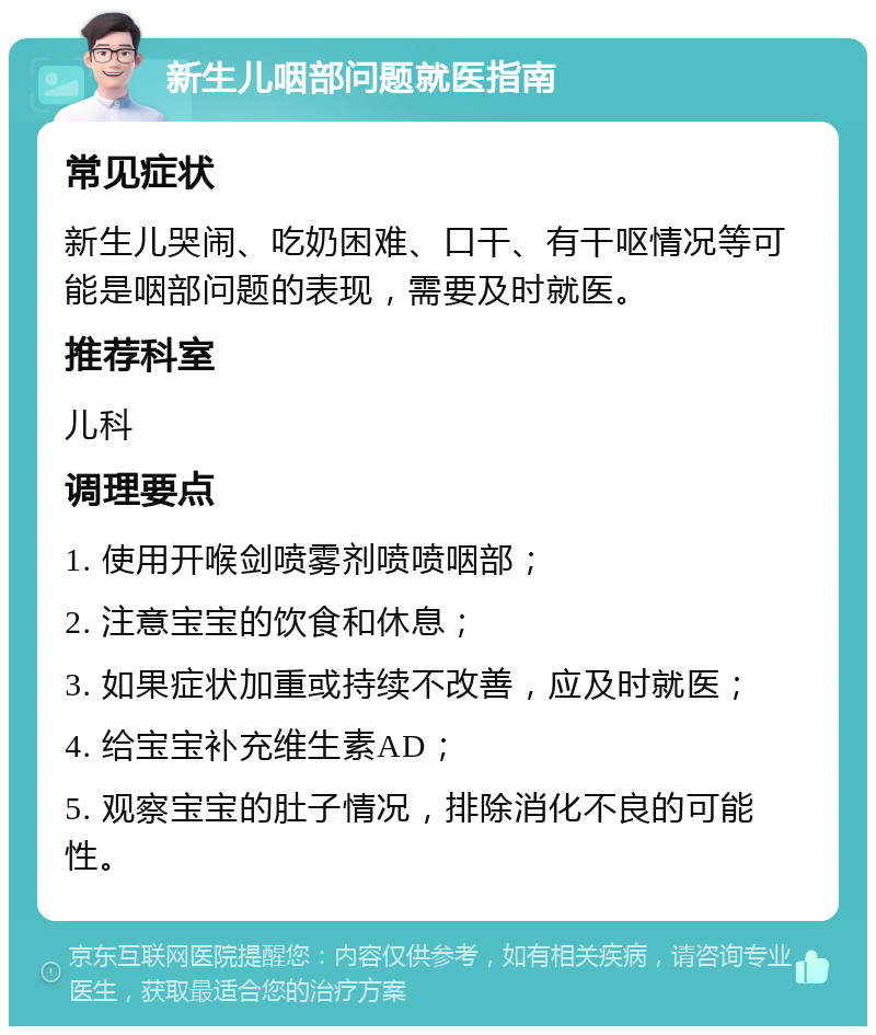 新生儿咽部问题就医指南 常见症状 新生儿哭闹、吃奶困难、口干、有干呕情况等可能是咽部问题的表现，需要及时就医。 推荐科室 儿科 调理要点 1. 使用开喉剑喷雾剂喷喷咽部； 2. 注意宝宝的饮食和休息； 3. 如果症状加重或持续不改善，应及时就医； 4. 给宝宝补充维生素AD； 5. 观察宝宝的肚子情况，排除消化不良的可能性。