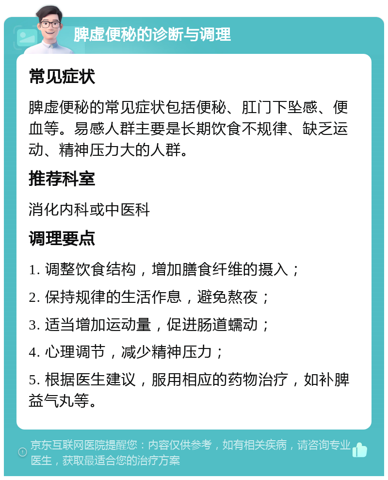 脾虚便秘的诊断与调理 常见症状 脾虚便秘的常见症状包括便秘、肛门下坠感、便血等。易感人群主要是长期饮食不规律、缺乏运动、精神压力大的人群。 推荐科室 消化内科或中医科 调理要点 1. 调整饮食结构，增加膳食纤维的摄入； 2. 保持规律的生活作息，避免熬夜； 3. 适当增加运动量，促进肠道蠕动； 4. 心理调节，减少精神压力； 5. 根据医生建议，服用相应的药物治疗，如补脾益气丸等。