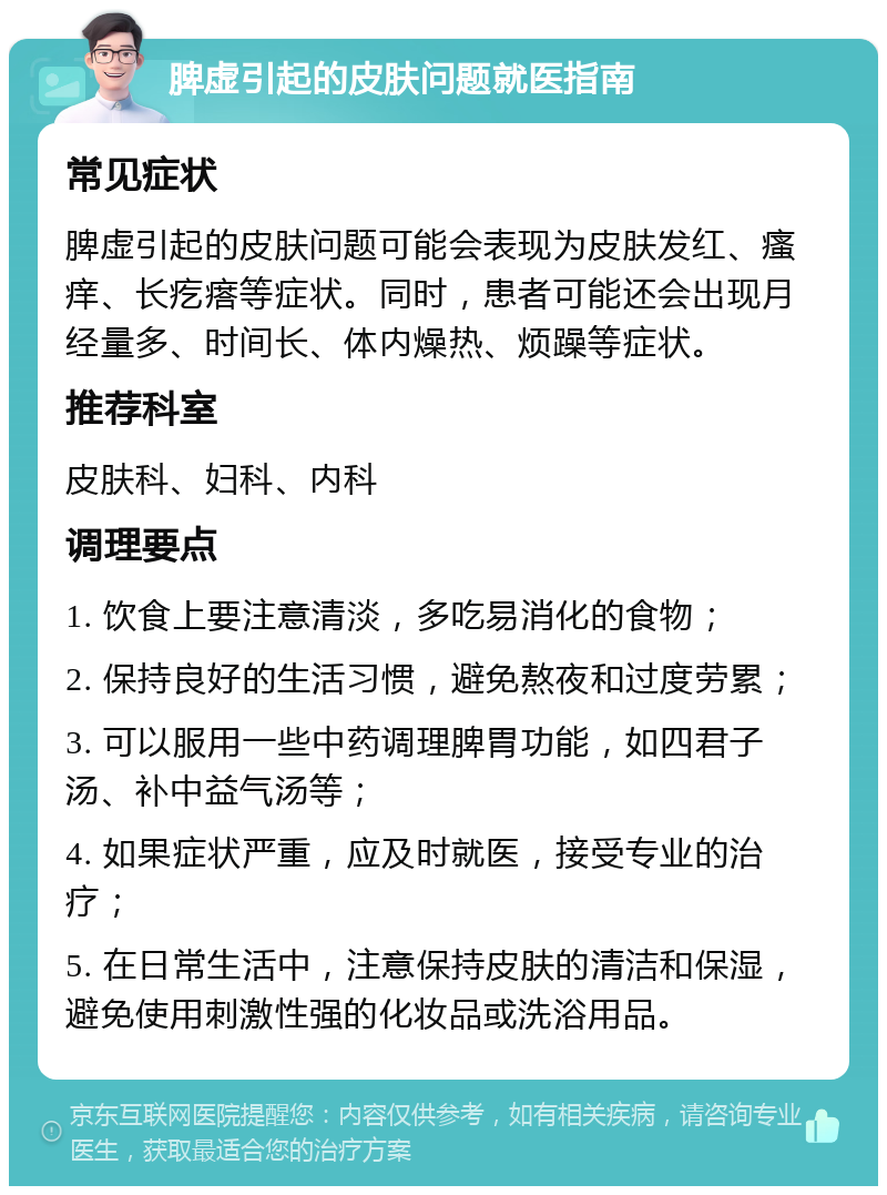 脾虚引起的皮肤问题就医指南 常见症状 脾虚引起的皮肤问题可能会表现为皮肤发红、瘙痒、长疙瘩等症状。同时，患者可能还会出现月经量多、时间长、体内燥热、烦躁等症状。 推荐科室 皮肤科、妇科、内科 调理要点 1. 饮食上要注意清淡，多吃易消化的食物； 2. 保持良好的生活习惯，避免熬夜和过度劳累； 3. 可以服用一些中药调理脾胃功能，如四君子汤、补中益气汤等； 4. 如果症状严重，应及时就医，接受专业的治疗； 5. 在日常生活中，注意保持皮肤的清洁和保湿，避免使用刺激性强的化妆品或洗浴用品。