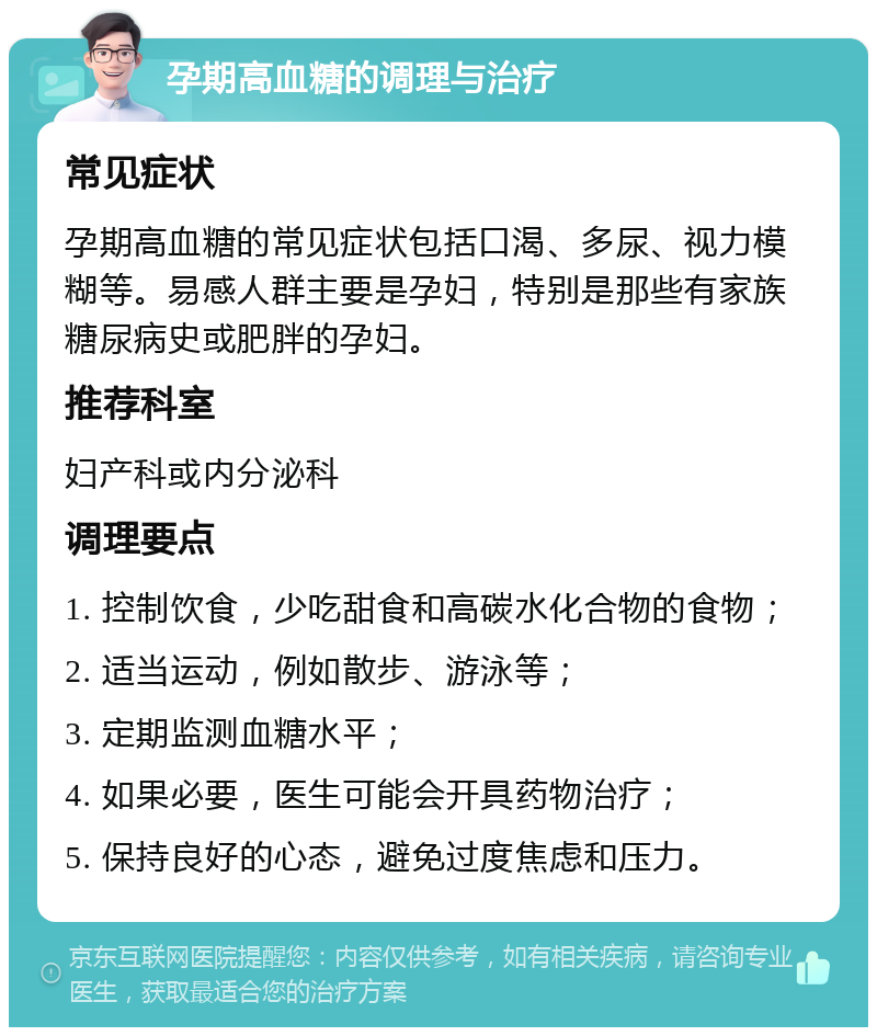 孕期高血糖的调理与治疗 常见症状 孕期高血糖的常见症状包括口渴、多尿、视力模糊等。易感人群主要是孕妇，特别是那些有家族糖尿病史或肥胖的孕妇。 推荐科室 妇产科或内分泌科 调理要点 1. 控制饮食，少吃甜食和高碳水化合物的食物； 2. 适当运动，例如散步、游泳等； 3. 定期监测血糖水平； 4. 如果必要，医生可能会开具药物治疗； 5. 保持良好的心态，避免过度焦虑和压力。