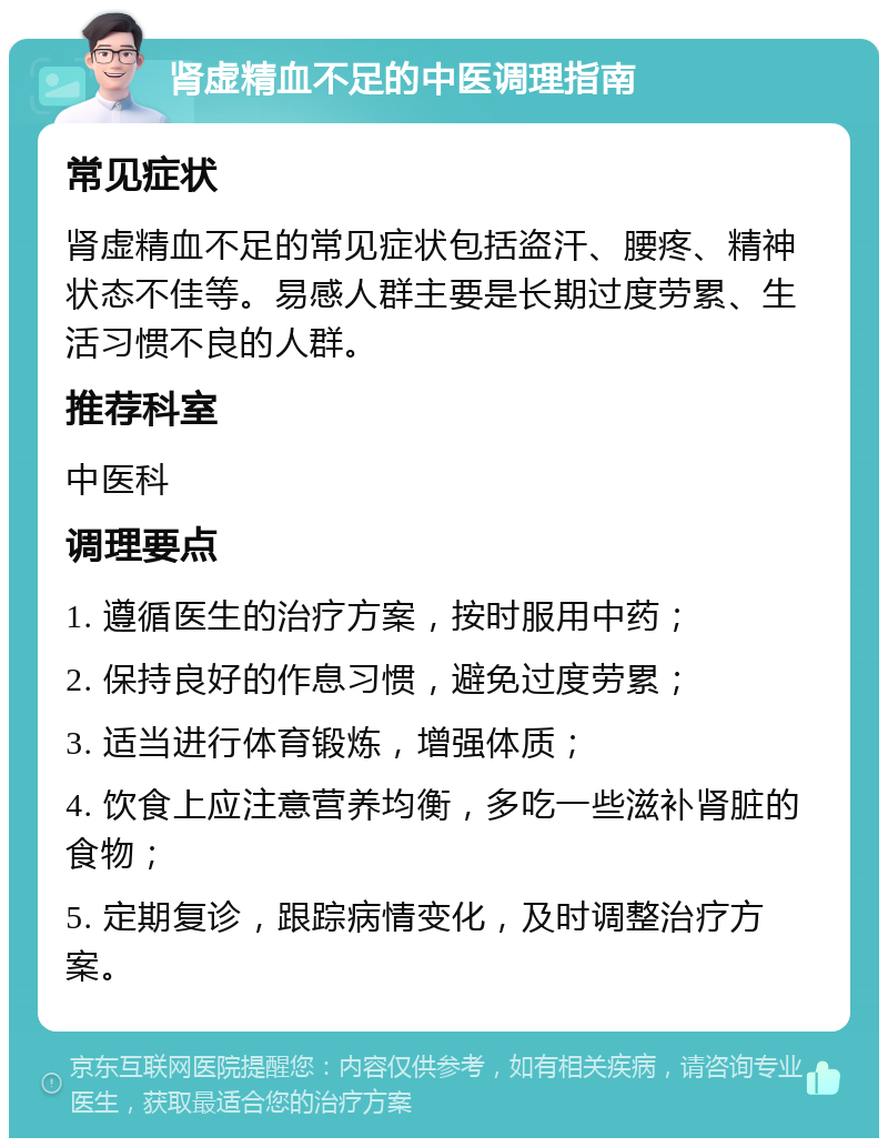 肾虚精血不足的中医调理指南 常见症状 肾虚精血不足的常见症状包括盗汗、腰疼、精神状态不佳等。易感人群主要是长期过度劳累、生活习惯不良的人群。 推荐科室 中医科 调理要点 1. 遵循医生的治疗方案，按时服用中药； 2. 保持良好的作息习惯，避免过度劳累； 3. 适当进行体育锻炼，增强体质； 4. 饮食上应注意营养均衡，多吃一些滋补肾脏的食物； 5. 定期复诊，跟踪病情变化，及时调整治疗方案。