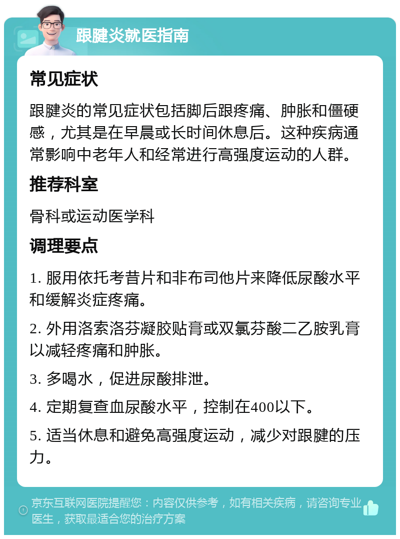 跟腱炎就医指南 常见症状 跟腱炎的常见症状包括脚后跟疼痛、肿胀和僵硬感，尤其是在早晨或长时间休息后。这种疾病通常影响中老年人和经常进行高强度运动的人群。 推荐科室 骨科或运动医学科 调理要点 1. 服用依托考昔片和非布司他片来降低尿酸水平和缓解炎症疼痛。 2. 外用洛索洛芬凝胶贴膏或双氯芬酸二乙胺乳膏以减轻疼痛和肿胀。 3. 多喝水，促进尿酸排泄。 4. 定期复查血尿酸水平，控制在400以下。 5. 适当休息和避免高强度运动，减少对跟腱的压力。