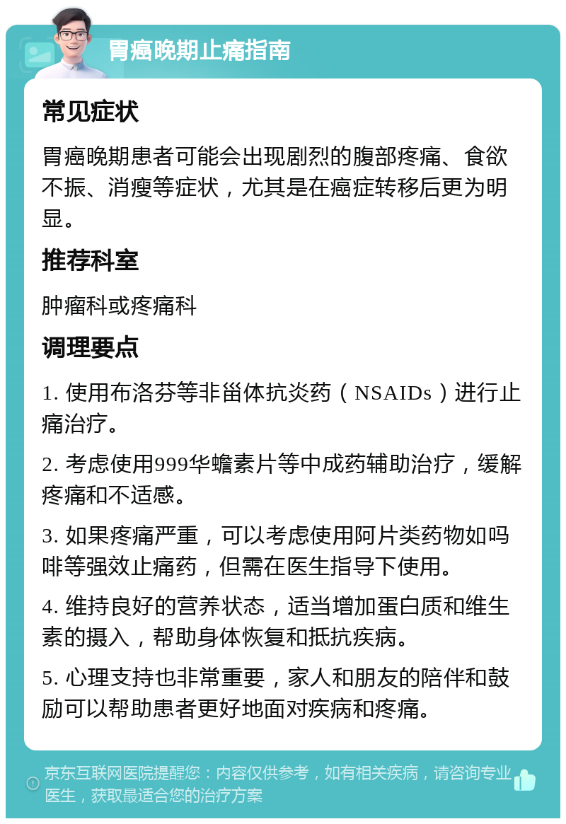 胃癌晚期止痛指南 常见症状 胃癌晚期患者可能会出现剧烈的腹部疼痛、食欲不振、消瘦等症状，尤其是在癌症转移后更为明显。 推荐科室 肿瘤科或疼痛科 调理要点 1. 使用布洛芬等非甾体抗炎药（NSAIDs）进行止痛治疗。 2. 考虑使用999华蟾素片等中成药辅助治疗，缓解疼痛和不适感。 3. 如果疼痛严重，可以考虑使用阿片类药物如吗啡等强效止痛药，但需在医生指导下使用。 4. 维持良好的营养状态，适当增加蛋白质和维生素的摄入，帮助身体恢复和抵抗疾病。 5. 心理支持也非常重要，家人和朋友的陪伴和鼓励可以帮助患者更好地面对疾病和疼痛。