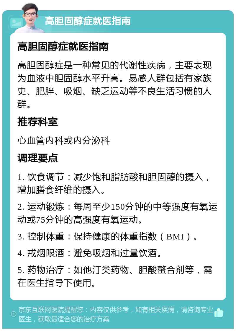 高胆固醇症就医指南 高胆固醇症就医指南 高胆固醇症是一种常见的代谢性疾病，主要表现为血液中胆固醇水平升高。易感人群包括有家族史、肥胖、吸烟、缺乏运动等不良生活习惯的人群。 推荐科室 心血管内科或内分泌科 调理要点 1. 饮食调节：减少饱和脂肪酸和胆固醇的摄入，增加膳食纤维的摄入。 2. 运动锻炼：每周至少150分钟的中等强度有氧运动或75分钟的高强度有氧运动。 3. 控制体重：保持健康的体重指数（BMI）。 4. 戒烟限酒：避免吸烟和过量饮酒。 5. 药物治疗：如他汀类药物、胆酸螯合剂等，需在医生指导下使用。