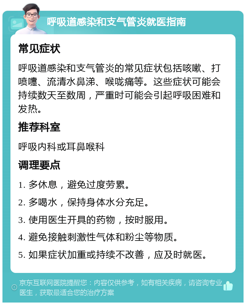 呼吸道感染和支气管炎就医指南 常见症状 呼吸道感染和支气管炎的常见症状包括咳嗽、打喷嚏、流清水鼻涕、喉咙痛等。这些症状可能会持续数天至数周，严重时可能会引起呼吸困难和发热。 推荐科室 呼吸内科或耳鼻喉科 调理要点 1. 多休息，避免过度劳累。 2. 多喝水，保持身体水分充足。 3. 使用医生开具的药物，按时服用。 4. 避免接触刺激性气体和粉尘等物质。 5. 如果症状加重或持续不改善，应及时就医。