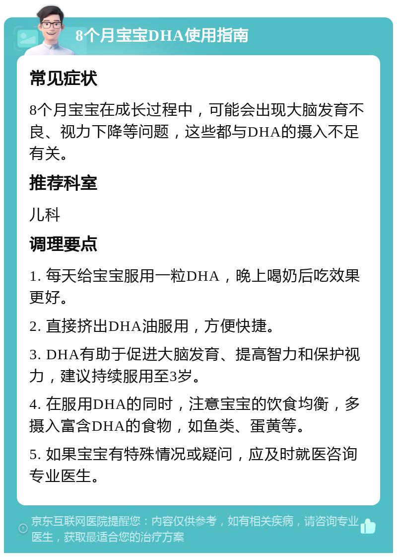 8个月宝宝DHA使用指南 常见症状 8个月宝宝在成长过程中，可能会出现大脑发育不良、视力下降等问题，这些都与DHA的摄入不足有关。 推荐科室 儿科 调理要点 1. 每天给宝宝服用一粒DHA，晚上喝奶后吃效果更好。 2. 直接挤出DHA油服用，方便快捷。 3. DHA有助于促进大脑发育、提高智力和保护视力，建议持续服用至3岁。 4. 在服用DHA的同时，注意宝宝的饮食均衡，多摄入富含DHA的食物，如鱼类、蛋黄等。 5. 如果宝宝有特殊情况或疑问，应及时就医咨询专业医生。