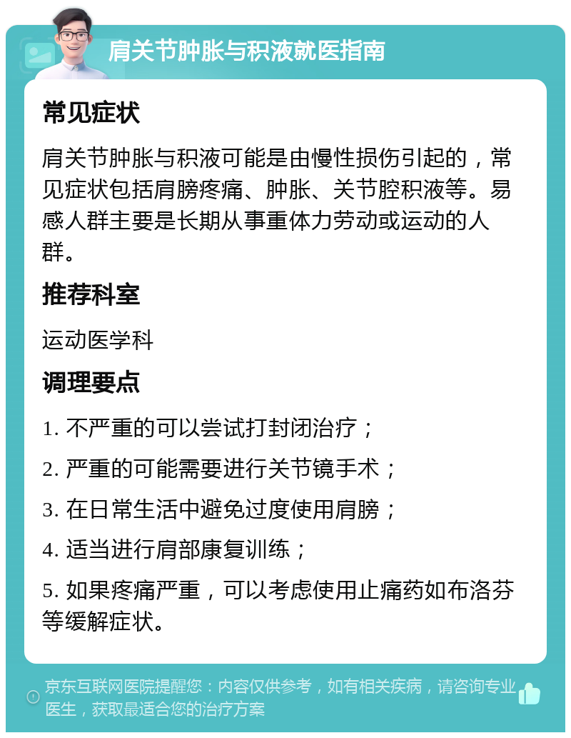 肩关节肿胀与积液就医指南 常见症状 肩关节肿胀与积液可能是由慢性损伤引起的，常见症状包括肩膀疼痛、肿胀、关节腔积液等。易感人群主要是长期从事重体力劳动或运动的人群。 推荐科室 运动医学科 调理要点 1. 不严重的可以尝试打封闭治疗； 2. 严重的可能需要进行关节镜手术； 3. 在日常生活中避免过度使用肩膀； 4. 适当进行肩部康复训练； 5. 如果疼痛严重，可以考虑使用止痛药如布洛芬等缓解症状。