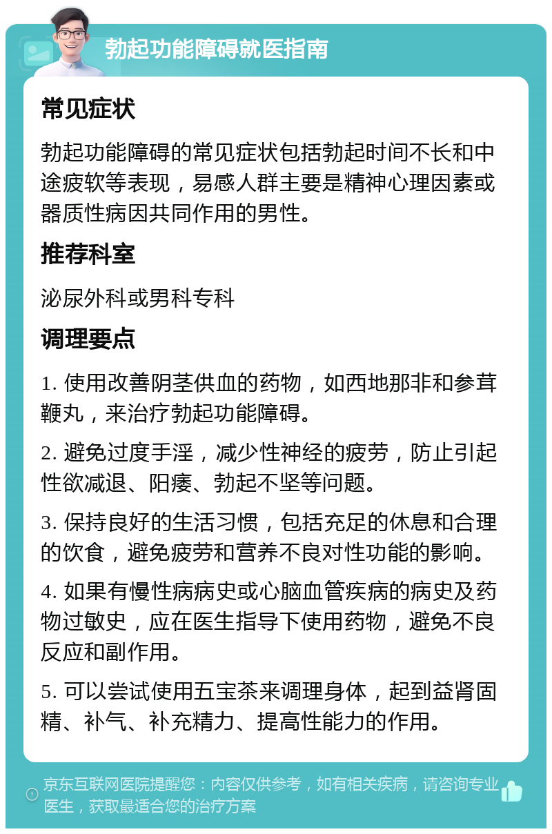 勃起功能障碍就医指南 常见症状 勃起功能障碍的常见症状包括勃起时间不长和中途疲软等表现，易感人群主要是精神心理因素或器质性病因共同作用的男性。 推荐科室 泌尿外科或男科专科 调理要点 1. 使用改善阴茎供血的药物，如西地那非和参茸鞭丸，来治疗勃起功能障碍。 2. 避免过度手淫，减少性神经的疲劳，防止引起性欲减退、阳痿、勃起不坚等问题。 3. 保持良好的生活习惯，包括充足的休息和合理的饮食，避免疲劳和营养不良对性功能的影响。 4. 如果有慢性病病史或心脑血管疾病的病史及药物过敏史，应在医生指导下使用药物，避免不良反应和副作用。 5. 可以尝试使用五宝茶来调理身体，起到益肾固精、补气、补充精力、提高性能力的作用。