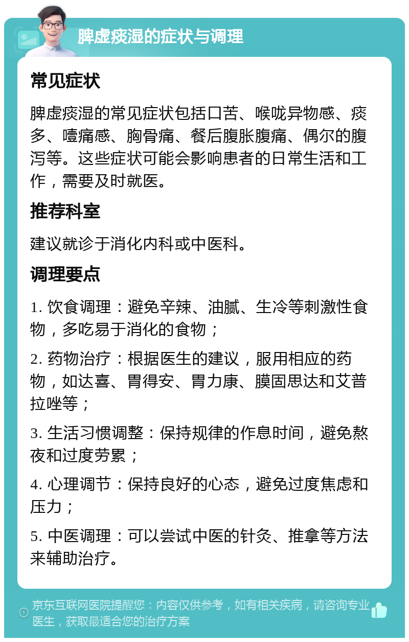 脾虚痰湿的症状与调理 常见症状 脾虚痰湿的常见症状包括口苦、喉咙异物感、痰多、噎痛感、胸骨痛、餐后腹胀腹痛、偶尔的腹泻等。这些症状可能会影响患者的日常生活和工作，需要及时就医。 推荐科室 建议就诊于消化内科或中医科。 调理要点 1. 饮食调理：避免辛辣、油腻、生冷等刺激性食物，多吃易于消化的食物； 2. 药物治疗：根据医生的建议，服用相应的药物，如达喜、胃得安、胃力康、膜固思达和艾普拉唑等； 3. 生活习惯调整：保持规律的作息时间，避免熬夜和过度劳累； 4. 心理调节：保持良好的心态，避免过度焦虑和压力； 5. 中医调理：可以尝试中医的针灸、推拿等方法来辅助治疗。