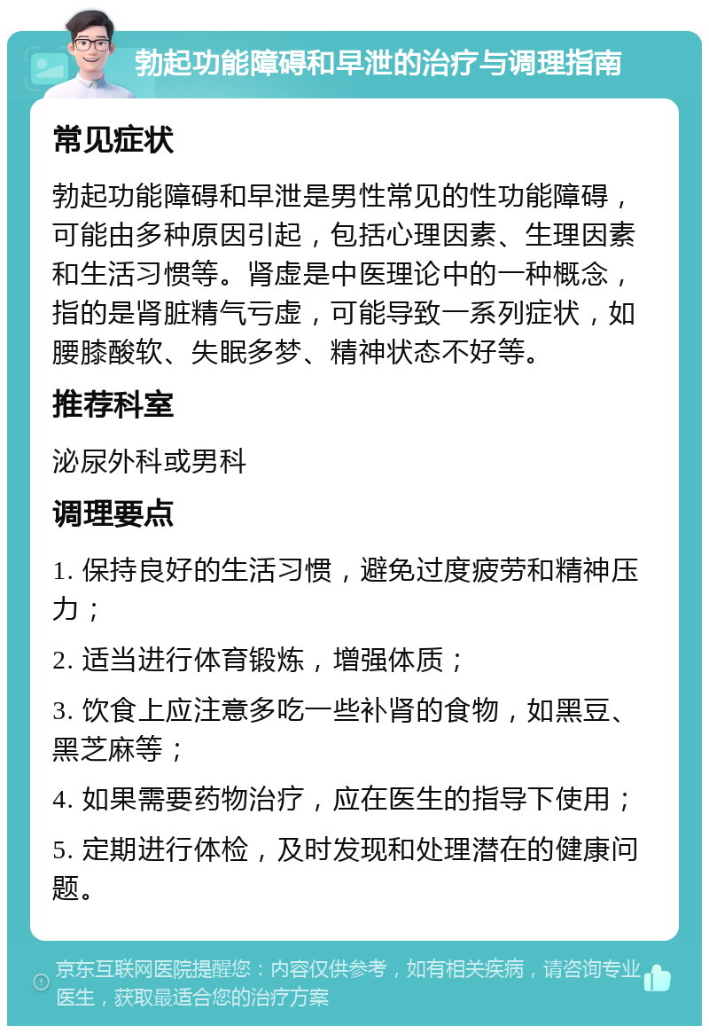 勃起功能障碍和早泄的治疗与调理指南 常见症状 勃起功能障碍和早泄是男性常见的性功能障碍，可能由多种原因引起，包括心理因素、生理因素和生活习惯等。肾虚是中医理论中的一种概念，指的是肾脏精气亏虚，可能导致一系列症状，如腰膝酸软、失眠多梦、精神状态不好等。 推荐科室 泌尿外科或男科 调理要点 1. 保持良好的生活习惯，避免过度疲劳和精神压力； 2. 适当进行体育锻炼，增强体质； 3. 饮食上应注意多吃一些补肾的食物，如黑豆、黑芝麻等； 4. 如果需要药物治疗，应在医生的指导下使用； 5. 定期进行体检，及时发现和处理潜在的健康问题。