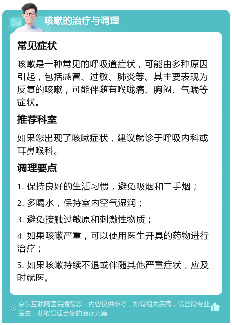 咳嗽的治疗与调理 常见症状 咳嗽是一种常见的呼吸道症状，可能由多种原因引起，包括感冒、过敏、肺炎等。其主要表现为反复的咳嗽，可能伴随有喉咙痛、胸闷、气喘等症状。 推荐科室 如果您出现了咳嗽症状，建议就诊于呼吸内科或耳鼻喉科。 调理要点 1. 保持良好的生活习惯，避免吸烟和二手烟； 2. 多喝水，保持室内空气湿润； 3. 避免接触过敏原和刺激性物质； 4. 如果咳嗽严重，可以使用医生开具的药物进行治疗； 5. 如果咳嗽持续不退或伴随其他严重症状，应及时就医。