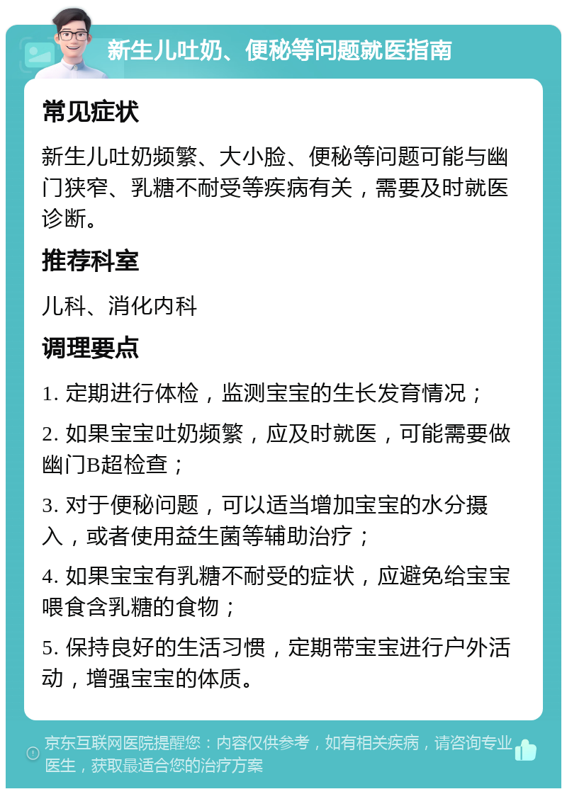 新生儿吐奶、便秘等问题就医指南 常见症状 新生儿吐奶频繁、大小脸、便秘等问题可能与幽门狭窄、乳糖不耐受等疾病有关，需要及时就医诊断。 推荐科室 儿科、消化内科 调理要点 1. 定期进行体检，监测宝宝的生长发育情况； 2. 如果宝宝吐奶频繁，应及时就医，可能需要做幽门B超检查； 3. 对于便秘问题，可以适当增加宝宝的水分摄入，或者使用益生菌等辅助治疗； 4. 如果宝宝有乳糖不耐受的症状，应避免给宝宝喂食含乳糖的食物； 5. 保持良好的生活习惯，定期带宝宝进行户外活动，增强宝宝的体质。