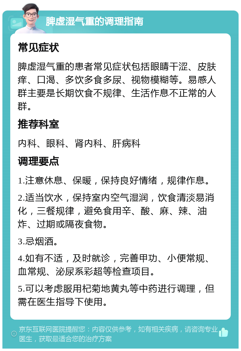 脾虚湿气重的调理指南 常见症状 脾虚湿气重的患者常见症状包括眼睛干涩、皮肤痒、口渴、多饮多食多尿、视物模糊等。易感人群主要是长期饮食不规律、生活作息不正常的人群。 推荐科室 内科、眼科、肾内科、肝病科 调理要点 1.注意休息、保暖，保持良好情绪，规律作息。 2.适当饮水，保持室内空气湿润，饮食清淡易消化，三餐规律，避免食用辛、酸、麻、辣、油炸、过期或隔夜食物。 3.忌烟酒。 4.如有不适，及时就诊，完善甲功、小便常规、血常规、泌尿系彩超等检查项目。 5.可以考虑服用杞菊地黄丸等中药进行调理，但需在医生指导下使用。