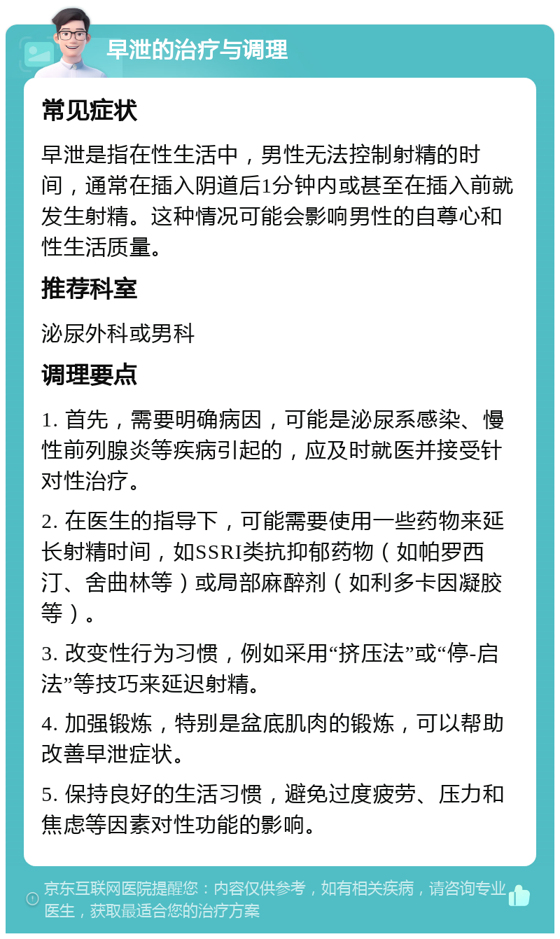 早泄的治疗与调理 常见症状 早泄是指在性生活中，男性无法控制射精的时间，通常在插入阴道后1分钟内或甚至在插入前就发生射精。这种情况可能会影响男性的自尊心和性生活质量。 推荐科室 泌尿外科或男科 调理要点 1. 首先，需要明确病因，可能是泌尿系感染、慢性前列腺炎等疾病引起的，应及时就医并接受针对性治疗。 2. 在医生的指导下，可能需要使用一些药物来延长射精时间，如SSRI类抗抑郁药物（如帕罗西汀、舍曲林等）或局部麻醉剂（如利多卡因凝胶等）。 3. 改变性行为习惯，例如采用“挤压法”或“停-启法”等技巧来延迟射精。 4. 加强锻炼，特别是盆底肌肉的锻炼，可以帮助改善早泄症状。 5. 保持良好的生活习惯，避免过度疲劳、压力和焦虑等因素对性功能的影响。