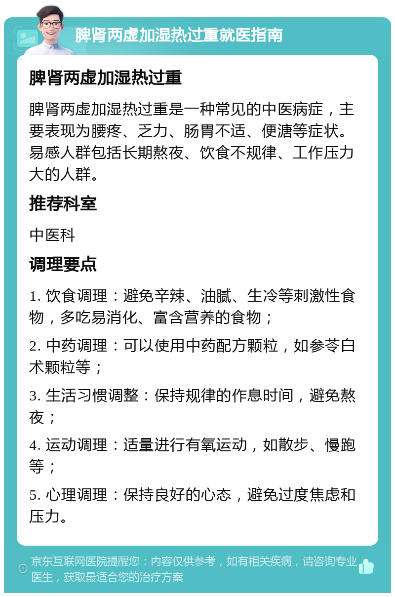 脾肾两虚加湿热过重就医指南 脾肾两虚加湿热过重 脾肾两虚加湿热过重是一种常见的中医病症，主要表现为腰疼、乏力、肠胃不适、便溏等症状。易感人群包括长期熬夜、饮食不规律、工作压力大的人群。 推荐科室 中医科 调理要点 1. 饮食调理：避免辛辣、油腻、生冷等刺激性食物，多吃易消化、富含营养的食物； 2. 中药调理：可以使用中药配方颗粒，如参苓白术颗粒等； 3. 生活习惯调整：保持规律的作息时间，避免熬夜； 4. 运动调理：适量进行有氧运动，如散步、慢跑等； 5. 心理调理：保持良好的心态，避免过度焦虑和压力。